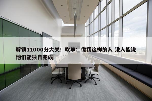 解锁11000分大关！吹羊：像我这样的人 没人能说他们能独自完成