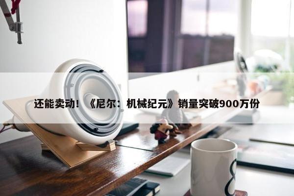 还能卖动！《尼尔：机械纪元》销量突破900万份