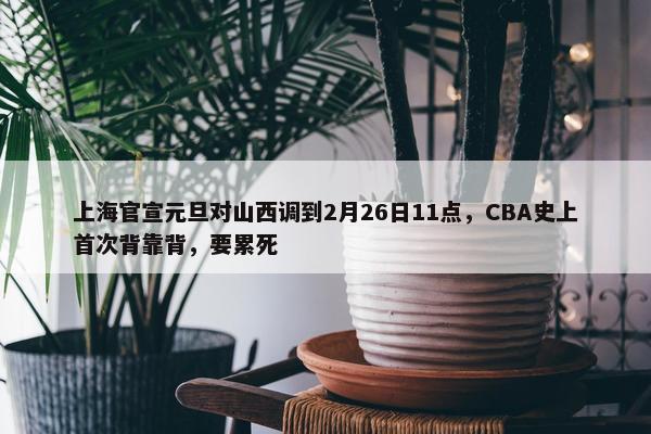 上海官宣元旦对山西调到2月26日11点，CBA史上首次背靠背，要累死