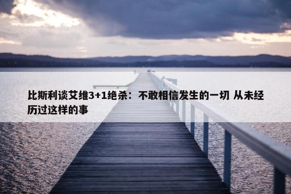 比斯利谈艾维3+1绝杀：不敢相信发生的一切 从未经历过这样的事