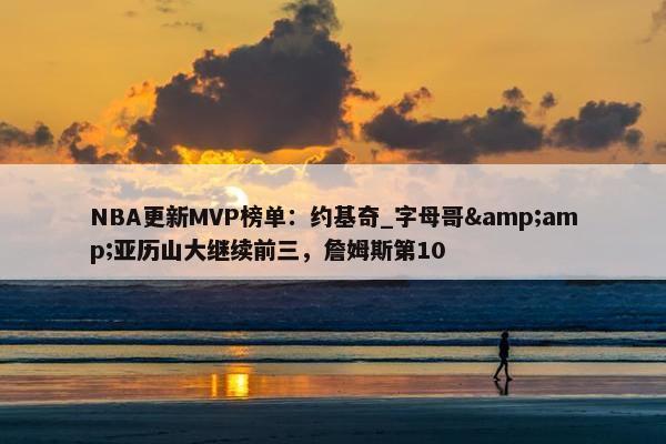 NBA更新MVP榜单：约基奇_字母哥&amp;亚历山大继续前三，詹姆斯第10