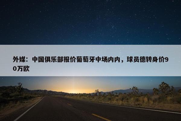 外媒：中国俱乐部报价葡萄牙中场内内，球员德转身价90万欧