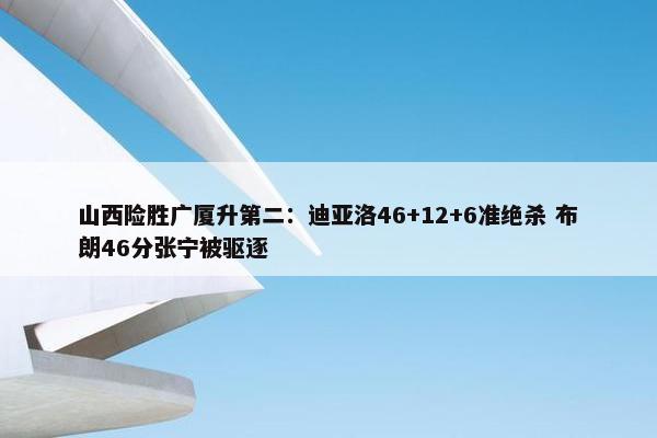 山西险胜广厦升第二：迪亚洛46+12+6准绝杀 布朗46分张宁被驱逐