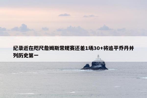 纪录近在咫尺詹姆斯常规赛还差1场30+将追平乔丹并列历史第一