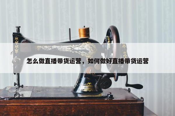 怎么做直播带货运营，如何做好直播带货运营