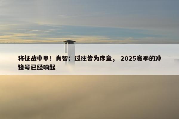 将征战中甲！肖智：过往皆为序章， 2025赛季的冲锋号已经响起