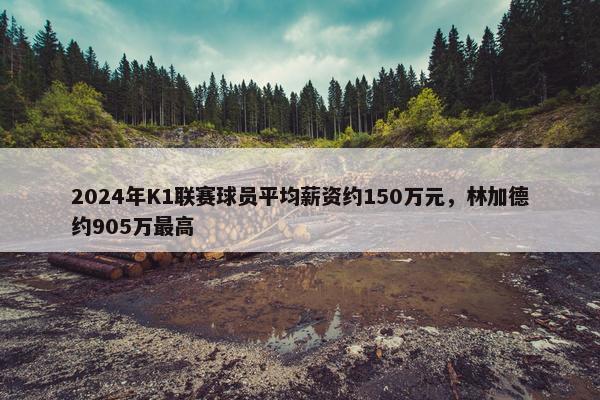 2024年K1联赛球员平均薪资约150万元，林加德约905万最高