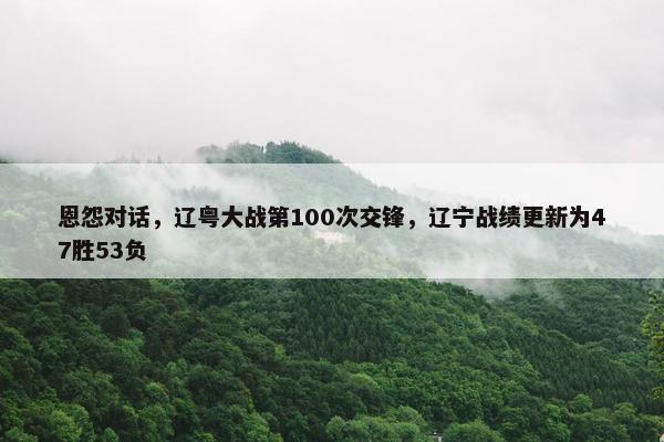 恩怨对话，辽粤大战第100次交锋，辽宁战绩更新为47胜53负