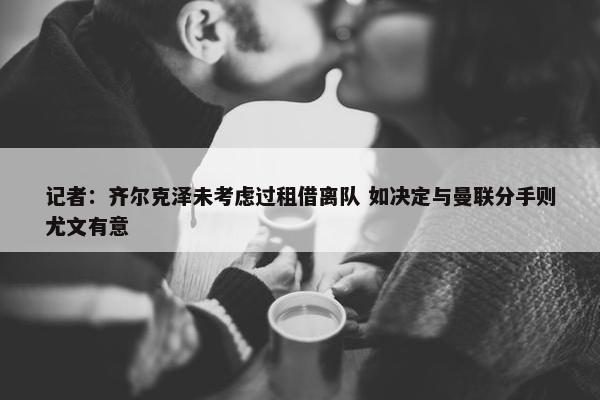 记者：齐尔克泽未考虑过租借离队 如决定与曼联分手则尤文有意