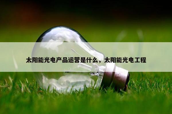 太阳能光电产品运营是什么，太阳能光电工程