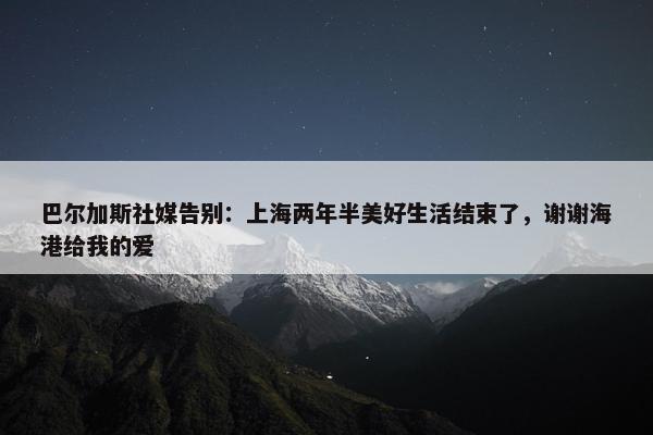 巴尔加斯社媒告别：上海两年半美好生活结束了，谢谢海港给我的爱