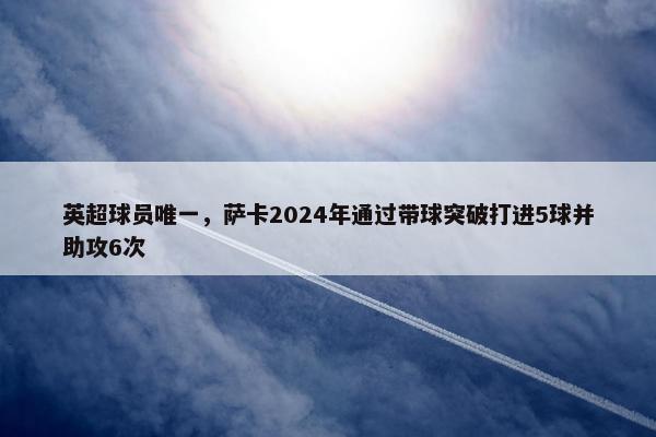 英超球员唯一，萨卡2024年通过带球突破打进5球并助攻6次