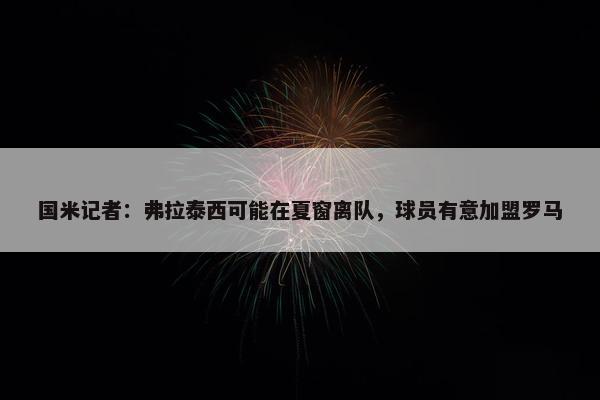 国米记者：弗拉泰西可能在夏窗离队，球员有意加盟罗马