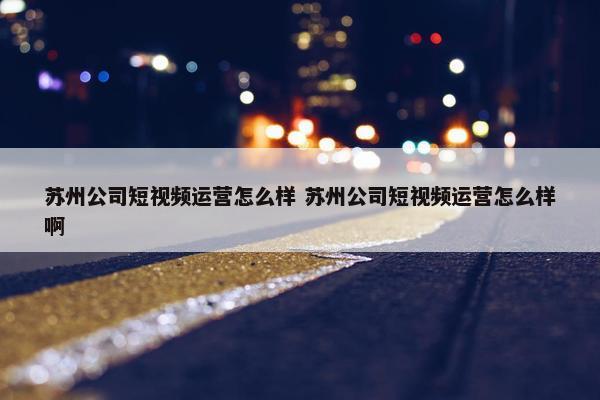 苏州公司短视频运营怎么样 苏州公司短视频运营怎么样啊