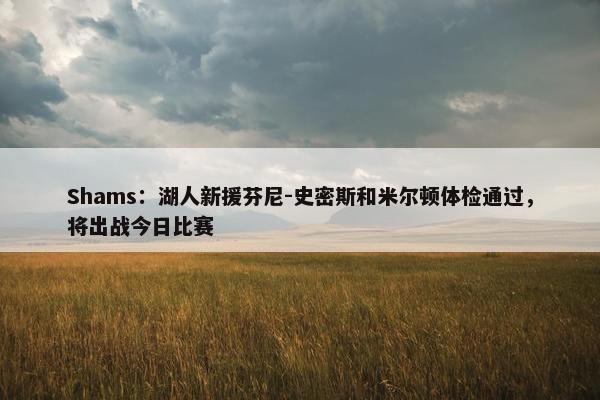 Shams：湖人新援芬尼-史密斯和米尔顿体检通过，将出战今日比赛