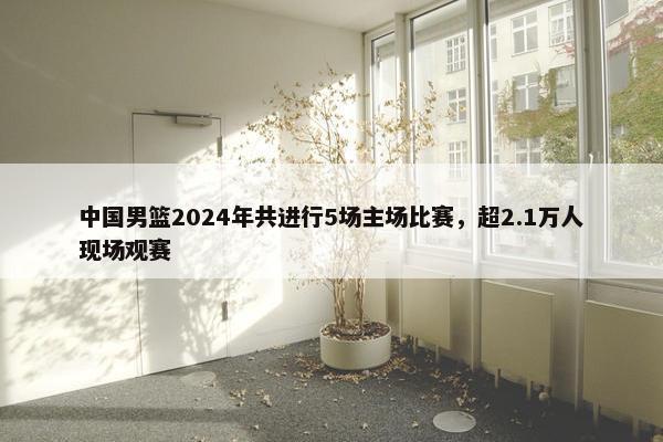 中国男篮2024年共进行5场主场比赛，超2.1万人现场观赛