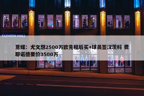 意媒：尤文想2500万欧先租后买+球员签汉茨科 费耶诺德要价3500万