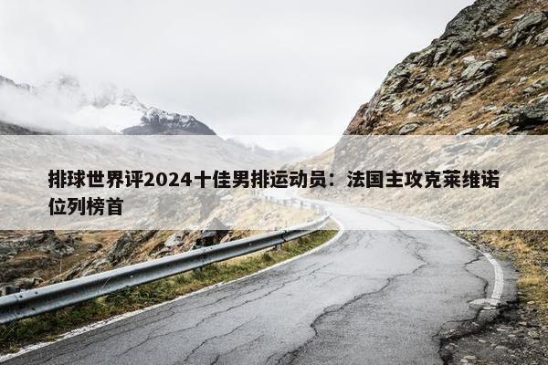 排球世界评2024十佳男排运动员：法国主攻克莱维诺位列榜首