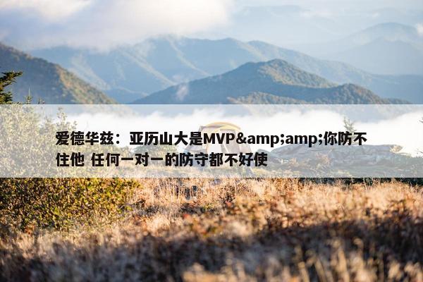 爱德华兹：亚历山大是MVP&amp;你防不住他 任何一对一的防守都不好使