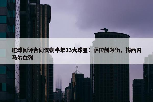 进球网评合同仅剩半年13大球星：萨拉赫领衔，梅西内马尔在列