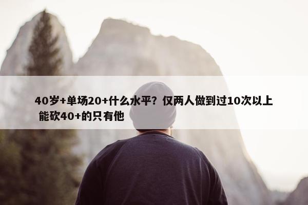 40岁+单场20+什么水平？仅两人做到过10次以上 能砍40+的只有他