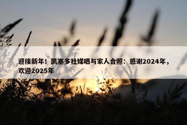 迎接新年！凯塞多社媒晒与家人合照：感谢2024年，欢迎2025年