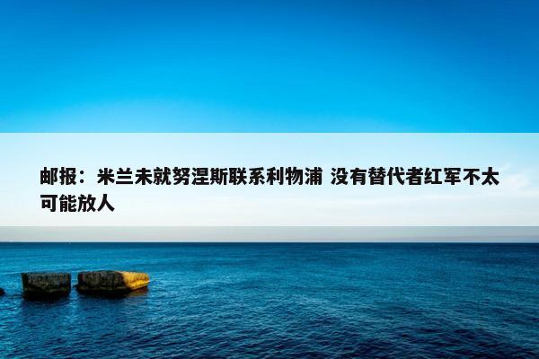 邮报：米兰未就努涅斯联系利物浦 没有替代者红军不太可能放人