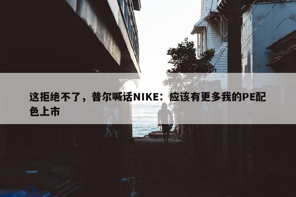 这拒绝不了，普尔喊话NIKE：应该有更多我的PE配色上市