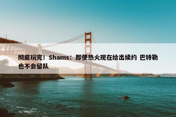 彻底玩完！Shams：即使热火现在给出续约 巴特勒也不会留队