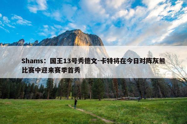 Shams：国王13号秀德文-卡特将在今日对阵灰熊比赛中迎来赛季首秀