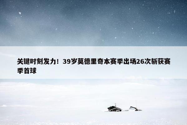 关键时刻发力！39岁莫德里奇本赛季出场26次斩获赛季首球