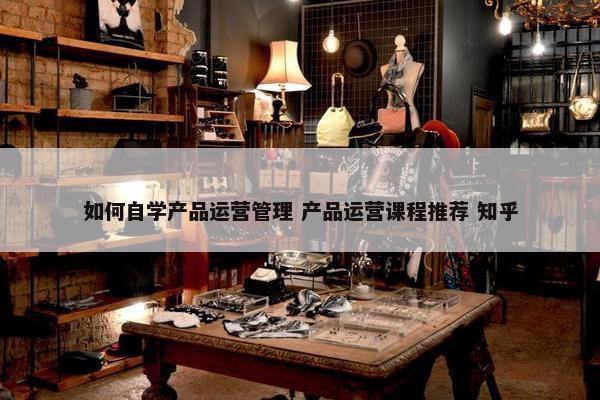 如何自学产品运营管理 产品运营课程推荐 知乎