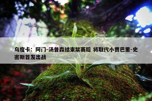 乌度卡：阿门-汤普森结束禁赛后 将取代小贾巴里-史密斯首发出战