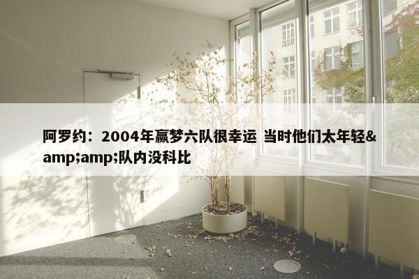 阿罗约：2004年赢梦六队很幸运 当时他们太年轻&amp;队内没科比