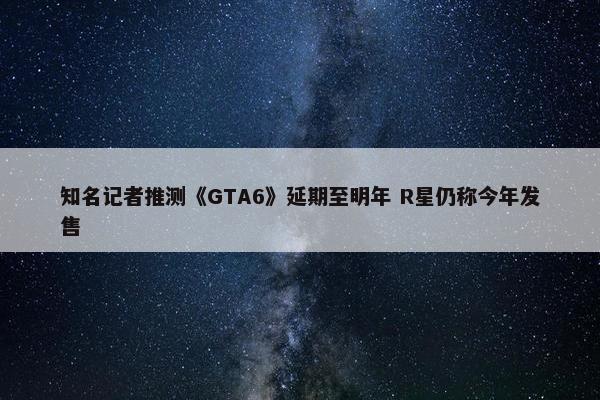 知名记者推测《GTA6》延期至明年 R星仍称今年发售