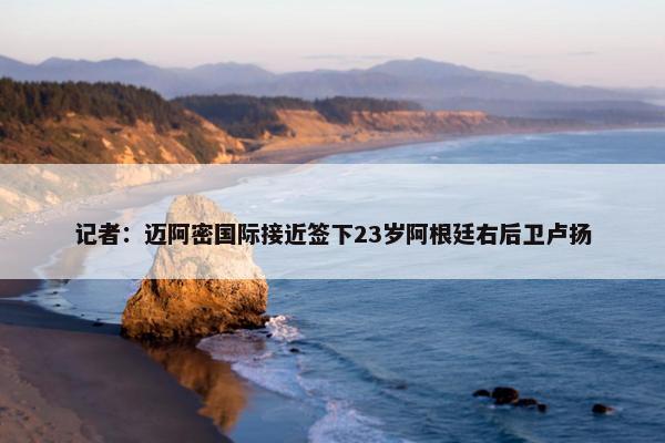 记者：迈阿密国际接近签下23岁阿根廷右后卫卢扬