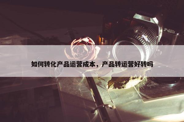 如何转化产品运营成本，产品转运营好转吗