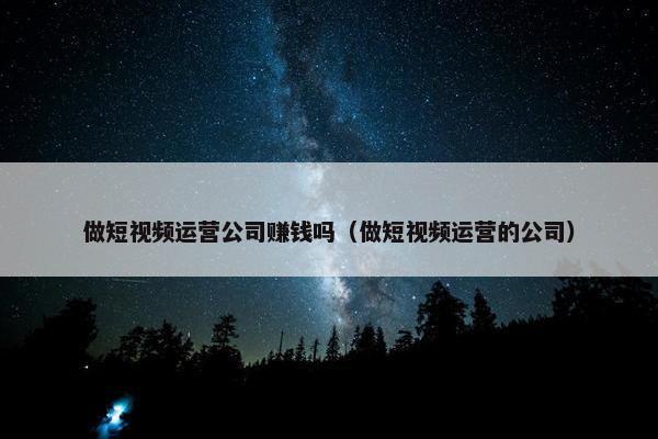 做短视频运营公司赚钱吗（做短视频运营的公司）