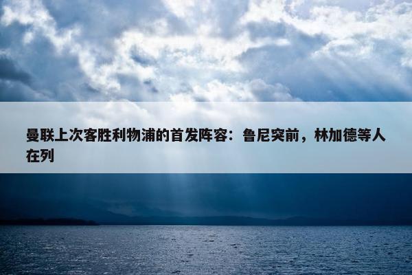 曼联上次客胜利物浦的首发阵容：鲁尼突前，林加德等人在列