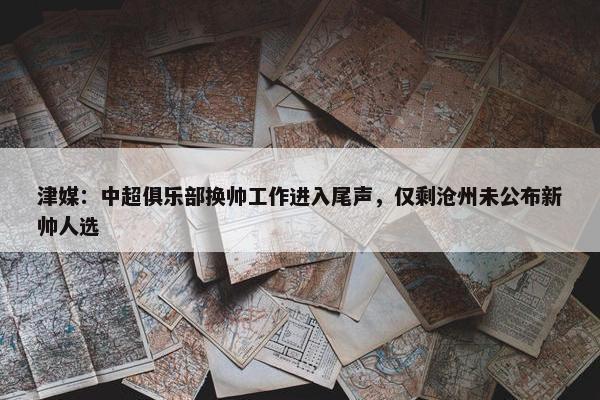 津媒：中超俱乐部换帅工作进入尾声，仅剩沧州未公布新帅人选