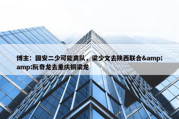 博主：国安二少可能离队，梁少文去陕西联合&amp;阮奇龙去重庆铜梁龙