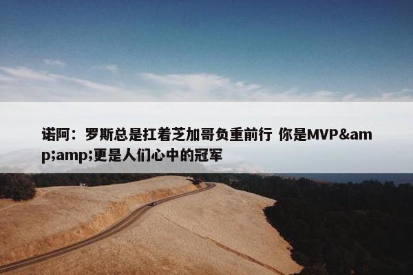 诺阿：罗斯总是扛着芝加哥负重前行 你是MVP&amp;更是人们心中的冠军