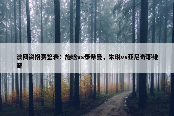 澳网资格赛签表：施晗vs泰希曼，朱琳vs亚尼奇耶维奇