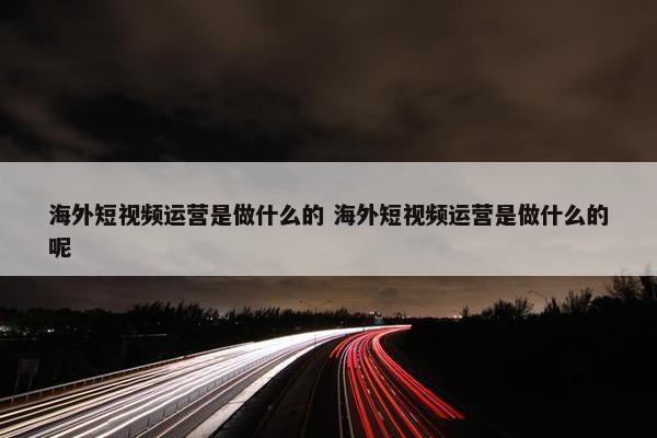 海外短视频运营是做什么的 海外短视频运营是做什么的呢