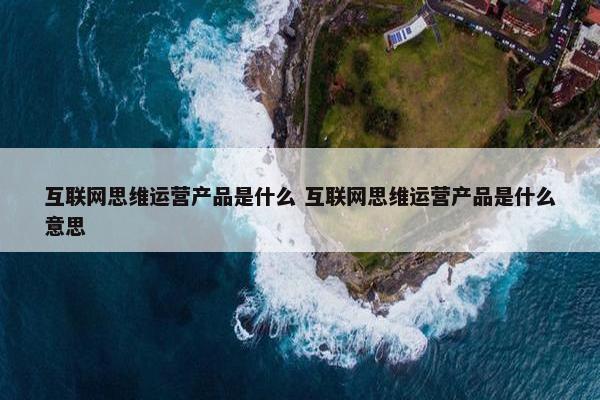 互联网思维运营产品是什么 互联网思维运营产品是什么意思