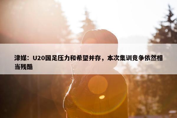 津媒：U20国足压力和希望并存，本次集训竞争依然相当残酷