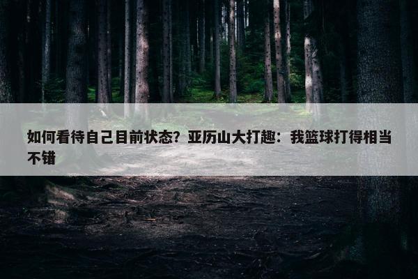 如何看待自己目前状态？亚历山大打趣：我篮球打得相当不错