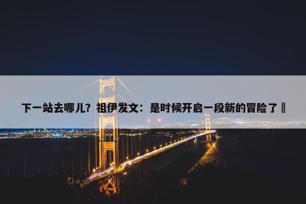 下一站去哪儿？祖伊发文：是时候开启一段新的冒险了⏳