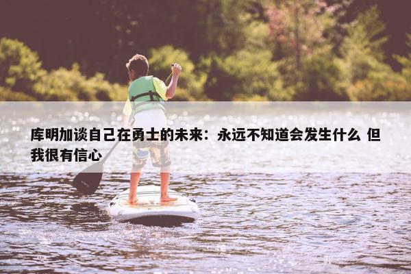 库明加谈自己在勇士的未来：永远不知道会发生什么 但我很有信心