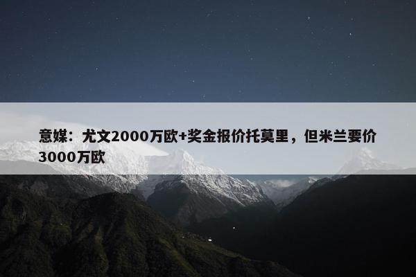 意媒：尤文2000万欧+奖金报价托莫里，但米兰要价3000万欧